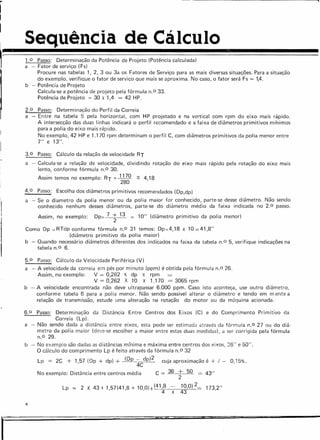 I Sequência de Cálculo
I
~-~~~~~~~~~~~
• 1.0 Passo: Determinação da Potência de Projeto (Potência calculada)
a - Fator de serviço (Fs)
Procure nas tabelas 1, 2, 3 ou 3a os Fatores de Serviço para as mais diversas situações. Para a situação
do exemplo, verifique o fator de serviço que mais se aproxima. No caso, o fator será Fs = lA.
b - Potência de Projeto
Calcula-se a potência de projeto pela fórmula n.O 33.
Potência de Projeto = 30 x 1,4 = 42 HP.
2.0 Passo: Determinação do Perfil da Correia
a - Entre na tabela 5 pela horizontal, com HP projetado e na vertical com rpm do eixo mais rápido.
A intersecção das duas linhas indicará o perfil recomendado e a faixa de diâmetros primitivos mr'nimos
para a polia do eixo mais rápido.
No exemplo, 42 HP e 1.170 rpm determinam o perfil C, com diâmetros primitivos da polia menor entre
7" e 13".
3.0 Passo: Cálculo da relação de velocidade RT
a - Calcula-se a relação de velocidade, dividindo rotação do eixo mais rápido pela rotação do eixo mais
lento, conforme fórmula n.O 30.
Assim temos no exemplo: RT = 1170 ~ 4,18
280
4.0 Passo: Escolha dos diâmetros primitivos recomendados (Dp,dp)
a - Se o diametro da polia menor ou da polia maior for conhecido, parte-se desse diâmetro. Não sendo
conhecido nenhum desses diâmetros, parte-se do diâmetro médio da faixa indicada no 2.0 passo.
Assim, no exemplo: Dp= 7 + 13
2
10" (diâmetro primitivo da polia menor)
Como Dp e R'Fdp conforrne fórmula n.O 31 temos: Dp=4,18 x 10=41,8"
(diâmetro primitivo da polia maior)
b - Quando necessário diâmetros diferentes dos indicados na faixa da tabela n.O 5, verifique indicações na
tabela n.O 6.
5.0 Passo: Cálculo da Velocidade Periférica (V)
a - A velocidade da correia em pés por minuto (ppm) é obtida pela fórmula n.O 26.
Assim, no exemplo: V = 0,262 X dp X rpm
V = 0,262 X 10 X 1.170 = 3065 rpm
b - A velocidade encontrada não deve ultrapassar 6.000 ppm. Caso isto aconteça, use outro diâmetro,
conforme tabela 6 para a polia menor. Não sendo possivel alterar o diâmetro e tendo em m ente a
relação de transmissão, estude uma alteração na rotação do motor ou da máquina acionada.
6.0 Passo: Determinação da Distância Entre Centros dos Eixos (C) e do Comprimento Primitivo da
Correia (Lp).
a - Não sendo dada a distância entre eixos, esta pode ser estimada através da fórmula n.O 27 ou do diâ-
metro da polia maior (deve-se escolher a maior entre estas duas medidas), a ser corrigida pela fórmula
n.O 29.
b - No exemplo são dadas as distâncias mínima e máxima entre centros dos eixos, 36" e 50".
O cálculo do comprimento Lp é feito através da fórmula n.O 32
Lp = 2C + 1,57 (Dp + dp) + (Dp 4CdP)2 cuja aproximação é + / - 0,15%.
No exemplo: Distância entre centros média C = 36 + 50 = 43"
2
Lp = 2 X 43+ 1,57(41,8 + 10,0)+(48 10,0) 2= 1732"
x 43 '
4
I
 