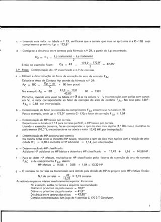 c - Levando este valor na tabela n.O 13, verifica-se que a correia que mais se aproxima é a C-170 cujo
comprimento primitivo Lp = 172,9"
d - Corrige-se a distância entre centros pela fórmula n.O 29, a partir do Lp encontrado.
Então no exemplo ficam:
C3 = C1 _ Lp (calculado) - Lp (tabelado)
2
173,2 - 172,9" =
2
Passo: Determinação do HP classificado e n.o de correias.
42,85"
7.0
a - Cálculo e determinação do fator de correção do arco de contato FAc
Calcula-se Arco de Contato AC através da fórmula n.O 24:
AC = 180 _ Dp - dp 60 (em graus)
C
No exemplo AC = 180 _ 41,8 - 10,0 . 60 = 1360
42,85
Portanto, levando este valor na tabela n.o 1lê-se na coluna V - V (transmissões com polias com canais
em V), o valor correspondente ao fator de correção do arco de contato FAc' No caso para 1360:
FAc = 0,88 por interpolação.
b - Determinação do fator de correção do comprimento F Lp encontra-se na tabela n.08.
Para o exemplo, onde Lp = 172,9" correia C-170, o fator de correção F Lp ;::; 1,04
c - Determinação do HP básico por correia.
Encontra-se na tabela n.O 11 para correias perfil C, o HP básico por correia.
Usando o exemplo presente, faz-se corresponder o rpm do eixo mais rápido (1.170) com o diarnetro da
polia menor (10,0"), encontrando-se na tabela o valor 13,42 HP, por interpolação.
d - Determinação do HP adicional por correia
Na mesma linha onde se encontra HP básico, relacione o rpm do eixo mais rápido com a relação de velo-
cidade RT = 4,18 e encontre o HP adicional = 1,14, por interpolação
e - Determinação do HP classificado.
Adicione HP adicional ao HP básico e obtenha o HP classificado 13,42 + 1,14 = 14,56 HP.
f - Para se obter HP efetivo, multiplica-se HP classificado pelos fatores de -correção de arco de contato
FAC e de comprimento FLp' Assim:
HP efetivo = 14,56 X 0,88 X 1,04 = 13,32 HP
g - O número de correias na transmissão será obtido pela divisão do HP de projeto pelo HP efetivo Então:
N.o de correias = ~ ~ 315 correias
13,32 '
Arredonda-se para o inteiro imediatamente superior: 4 correias
No exemplo, então, tenarnos a sequinte recomendação:
Diâmetro primitivo da polia menor = 10,0"
Diâmetro primitivo da polia maior = 41,8"
Distância entre centros dos eixos == 42,85"
Correias recomendadas: Um jogo de 4 correias C-170 3-T Goodyear.
5
I
 