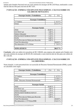 26/10/2015 CALCULOS DE ENCARGOS SOCIAIS E TRABALHISTAS
http://www.guiatrabalhista.com.br/tematicas/custostrabalhistas.htm 3/4
optante pelo Simples Nacional terá um custo mínimo de encargos de R$ 2,825/hora, totalizando o custo
total de mão de obra para esta hora de R$ 7,825.
3ª SITUAÇÃO ­ EMPRESA NÃO OPTANTE PELO SIMPLES ­ CÁLCULO SOBRE UM
SALÁRIO DE MENSALISTA
Encargos Sociais e Trabalhistas (%) (%)
 
Encargos Trabalhistas
13º Salário   8,33 %
Férias   11,11 %
 
Encargos Sociais
INSS 20,00 %  
SAT/RAT até 3,00 %  
Salário Educação 2,50 %  
INCRA/SEST/SEBRAE/SENAT 3,30 %  
FGTS 8,00 %  
FGTS/Provisão de Multa para Rescisão  4,00 %  
Total Previdenciário   40,80 %
Previdenciário s/13º e Férias   7,93 %
 
SOMA BÁSICO   68,17 %
Conclusão: sobre um salário de mensalista de R$ 1.000,00, uma empresa não optante pelo Simples terá
um custo mínimo de encargos de R$ 681,80, totalizando o custo total de mão de obra para este salário de
R$ 1.681,80.
4ª SITUAÇÃO ­ EMPRESA NÃO OPTANTE PELO SIMPLES ­ CÁLCULO SOBRE UM
SALÁRIO/HORA
Nesta situação, o custo percentual deve ser acrescido do Descanso Semanal Remunerado (DSR), e pode
ser calculado como segue:
Encargos Sociais e Trabalhistas (%) (%)
 
Encargos Trabalhistas
13º Salário   9,75 %
Férias   13,00 %
DSR ­ Descanso Semanal Remunerado   16,99 %
 
Encargos Sociais
INSS 20,00 %  
SAT/RAT até 3,00 %  
Salário Educação 2,50 %  
INCRA/SEST/SEBRAE/SENAT 3,30 %  
FGTS 8,00 %  
FGTS/Provisão de Multa para Rescisão  4,00 %  
Total Previdenciário   40,80 %
Previdenciário s/ 13º/Férias/DSR   16,21 %
 
 
