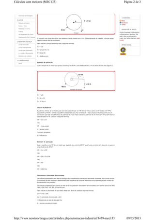Técnicas de Montagem
O AUTOR
Método de Ensino
Sobre o Autor
Palestras e Cursos
Fotolog
As trapalhadas de Eltron
Aventuras do Prof. Ventura
LITERATURA TÉCNICA
Livros Nacionais
Livros Internacionais
Livros para Downloads
Li, Lendo e Recomendo
Biblioteca do Instituto
COLABORADORES
Perfil
Torque
O torque é uma força atuando a uma distância, sendo medido em N x m. Diferentemente do trabalho, o torque existe
mesmo quando não há movimento.
Para calcular o torque devemos usar a seguinte fórmula:
T = F x D
T = torque (N x m)
F = força (N)
D = distância (m)
Exemplo de aplicação:
Qual é torque de um motor que produz uma força de 60 N a uma distância de 0,3 m do centro do seu eixo (figura 2)
Exemplo de torque.
T = F x D
T = 60 x 0,3
T = 18 N x m
Cálculo da Potência
A potência elétrica de um motor pode ser tanto especificada em HP (Horse Power) como em W (watts). Um HP é
equivalente a 746 W . O Watt é a potência dispendida por uma corrente de 1 A ao circular entre dois pontos de um
circuito em que haja uma diferença de potencial de 1 volt. Para calcular a potência de um motor em HP a partir de sua
especificação em W, usamos a seguinte fórmula:
HP = V x I x Ef
746
HP = horse power
V = tensão (volts)
I = corent (ampères)
Ef = efficiência
Exemplo de aplicação:
Qual é a potência em HP de um motor que, ligado à uma rede de 220 V "puxa" uma corrente de 4 ampères, e que tem
uma eficiência de 80%?
HP = V x I x Eff
746
HP = 220 x 4 x 0,80
746
HP = 704
746
HP = 0,943 Hp
Calculando a Velocidade Sincronizada
Os motores alimentados pela rede de energia são considerados motores de velocidade constante. Isso ocorre porque
o movimento de tais motores é determinado pela freqüência da corrente alternada que os alimenta e pelo número de
enrolamentos que possuem.
Os motores projetados para operar na rede de 60 Hz possuem velocidades sincronizadas com valores típicos de 3600,
1800, 1200, 900, 720, 600, 514 e 450 rpm.
Para calcular a velocidade de um motor deste tipo, deve ser usada a seguinte fórmula:
rpm = (120 x f)/N
rpm = velocidade sincronizada ( rpm)
f = freqüência da rede de energia (Hz)
N = numero de pólos do motor
+CONEXÕES
RSS
facebook
twitter
ADVERTISE IN BRAZIL
If your business is Electronics,
components or devices, this
site is the correct place to
insert your advertisement (see
more)
APOIO SOCIAL
Página 2 de 3Cálculos com motores (MEC133)
09/05/2013http://www.newtoncbraga.com.br/index.php/automacao-industrial/3479-mec133
 