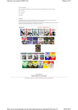 Exemplo de aplicação:
Qual é a velocidade sincronizada de um motor de quatro pólos que opera alimentado por uma rede de 60 Hz?
rpm = (120 x f)/N
rpm = (120 x 60)/4
rpm = 72000/4
rpm = 1800
Conclusão:
Nas aplicações que envolvem motores alimentados pela rede de energia é preciso levar em conta os valores dos
parâmetros indicados neste artigo para que tenhamos uma operação correta.
Um motor girando em velocidade abaixo da especificada porque não tem torque suficiente para movimentar uma carga
pode significar problemas de sobrecarga que culminam com sua queima.
Nossos Livros Livro Virtual - Podemos Confiar?
-
Tolos e Velhacos
A riqueza dos tolos é o patrimônio dos velhacos.
Marquês de Maricá (1773 - 1848) - Máximas
Instituto Newton C Braga - 2013 - Entre em contato - Como Anunciar - Políticas do Site
Página 3 de 3Cálculos com motores (MEC133)
09/05/2013http://www.newtoncbraga.com.br/index.php/automacao-industrial/3479-mec133
 