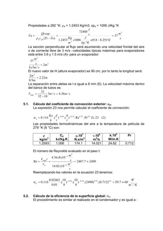 Propiedades a 282 °K: ρa = 1.2453 Kg/m3, cpa = 1006 J/Kg.°K
J
.
72480
.
m3
Qevap
s
=
= 37
Va =
ρ a c pa (Ti − To) 1.2453 Kg x1006 J x(9.8 − 8.25)° K
s
3
kg.° K
m
La sección perpendicular al flujo será asumiendo una velocidad frontal del aire
o de corriente libre de 3 m/s –velocidades típicas máximas para evaporadores
está entre 3.6 y 1.5 m/s (4)- para un evaporador:
m3
37
s = 2m 2
6 x3m / s
El nuevo valor de H (altura evaporador) es 90 cm, por lo tanto la longitud será:
2m 2
= 2.22m
0.9m
La separación entre aletas es t e igual a 8 mm (6). La velocidad máxima dentro
del banco de tubos es:
32
Vmax =
3m / s = 4.36m / s
32 − 10
5.1.

Cálculo del coeficiente de convección exterior: αa.
La expresión 23 nos permite calcular el coeficiente de convección:

Ka d −0.54 h −0.14
.( )
.( )
. Re 0.72 . Pr 0.4 Ec.23 (2)
h t
t
Las propiedades termodinámicas del aire a la temperatura de película de
279 °K (6 °C) son:

α a = 0.116

ρ
kg/m3
1.2593

Cp
kJ/kg.K
1.006

μ.107
N.s/m2
174.1

ν.106
m2/s
14.021

k.103
W/m.K
24.62

Pr
0.712

El número de Reynolds evaluado en el paso t:
m2
4.36 x8 x10 −3
V t
s = 2487.7 ≈ 2490
Re = max =
νa
m2
14.02 x10 −6
s
Reemplazando los valores en la ecuación 23 tenemos:

α a = 0.116

5.2.

0.02462 10 −0.54 10 −0.14
W
.( )
.( )
.(2490) 0.72 .(0.712) 0.4 = 59.7 ≈ 60 2
0.01
8
8
m .° K

Cálculo de la eficiencia de la superficie global: no.
El procedimiento es similar al realizado en el condensador y es igual a :

 