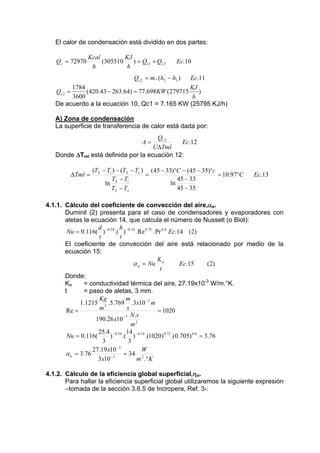 El calor de condensación está dividido en dos partes:
.

Qc = 72970

Kcal
KJ
(305510
) = Qc1 + Qc 2
h
h

Ec.10

.

'
Qc 2 = m r (h2 − h3 )

Ec.11
1784
KJ
(420.43 − 263.64) = 77.698KW (279715
)
Qc 2 =
3600
h
De acuerdo a la ecuación 10, Qc1 = 7.165 KW (25795 KJ/h)

A) Zona de condensación
La superficie de transferencia de calor está dada por:
.

Qc 2
A=
Ec.12
UΔTml
Donde ΔTml está definida por la ecuación 12:
ΔTml =

(TS − Ti ) − (TS − To ) (45 − 33)°C − (45 − 35)°c
= 10.97°C
=
TS − Ti
45 − 33
ln
ln
45 − 35
TS − To

Ec.13

4.1.1. Cálculo del coeficiente de convección del aire,αa.
Duminil (2) presenta para el caso de condensadores y evaporadores con
aletas la ecuación 14, que calcula el número de Nusselt (o Biot):
d
h
Nu = 0.116( ) −0.54 .( ) −0.14 . Re 0.72 . Pr 0.4 Ec.14 (2)
t
t
El coeficiente de convección del aire está relacionado por medio de la
ecuación 15:
K
α a = Nu a
Ec.15
( 2)
t
Donde:
= conductividad térmica del aire, 27.19x10-3 W/m.°K.
Ka
t
= paso de aletas, 3 mm.
Kg
m
1.1215 3 .5.769 .3 x10 −3 m
s
m
Re =
= 1020
− 7 N .s
190.26 x10
m2
25.4 −0.54 14 −0.14
Nu = 0.116(
)
.( )
.(1020) 0.72 .(0.705) 0.4 = 3.76
3
3
−3
27.19 x10
W
α a = 3.76
= 34 2
−3
3 x10
m .° K
4.1.2. Cálculo de la eficiencia global superficial,ηo.
Para hallar la eficiencia superficial global utilizaremos la siguiente expresión
–tomada de la sección 3.6.5 de Incropera, Ref. 3-:

 