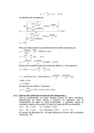 ηo = 1 −

Af
A

(1 − η f )

Ec.16

La eficiencia de una aleta es:

ηf =

⎧
⎫
W
2(34 2 )
⎪
0.0005 ⎪
⎪
⎪
m °K
tgh ⎨
(0.014 +
)m⎬
2
⎪ 177 W (0.0005m)
⎪
⎪
⎪
m° K
⎩
⎭
W
2(34 2 )
0.0005
m °K
(0.014 +
)m
W
2
177
(0.0005m)
m° K

= 0.95

η f = 95%
Para una hilera tenemos que el área total de la aleta está dado por:
longitud 3000
ρf =
=
= 1000aletas / tubo
paso, t
3
πD 2 πd 2
Af = (
−
)2 ρ f
Ec.17
4
4
π 0.0254 2 π 0.02286 2
Af = (
−
)2 x1000m 2 = 0.19m 2
4
4
El área de la superficie externa incluida las aletas, Ao, es la siguiente:
πD 2 πd o2
Ao = πDo ( L − ρ f e f ) + (
−
) x2 ρ f
4
4

Ao = πx0.0254m(3.0m − 1000 x0.0005m) + (

π 0.0254 2
4

−

π 0.02286 2
4

) x2 x

x1000 = 0.389
Ao = 0.389m 2
El valor de A es 0.389 m2, entonces:
0.19
ηo = 1 −
(1 − 0.95) = 0.975 ≈ 0.98 ⇒ 98%
0.389
4.1.3. Cálculo del coeficiente de película del refrigerante,αr.
Para la condensación de vapor fluyendo dentro de tubos cilíndricos,
experimentos de Akers, Deans y Crossers (7) reportaron que la
condensación de vapor en tubos horizontales o verticales, siguen la
correlación dada en la ecuación 18 (tiene un rango de 20% de exactitud):
Para
Re G < 5 x10 4 ,
Nu = 5.03(Re G )1 / 3 (Pr)1 / 3
Para
Re G > 5 x10 4 ,
Nu = 0.0265(Re G ) 0.8 (Pr)1 / 3
Ec.18 (7)
El número de Reynolds (Ec. 18) está definido en función de la velocidad
másica (Ec. 19):

 