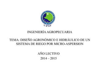 INGENIERÍA AGROPECUARIA
TEMA: DISEÑO AGRONÓMICO E HIDRÁULICO DE UN
SISTEMA DE RIEGO POR MICRO-ASPERSION
AÑO LECTIVO
2014 – 2015

 