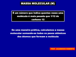 MASSA MOLECULAR (M)
É um número que indica quantas vezes uma
molécula é mais pesada que 1/12 do
carbono 12
De uma maneira prática, calculamos a massa
molecular somando-se todos os pesos atômicos
dos átomos que formam a molécula
PROF. AGAMENON ROBERTO
 