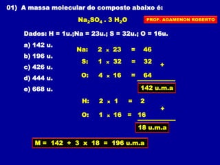 01) A massa molecular do composto abaixo é:
Na2SO4 . 3 H2O
Dados: H = 1u.;Na = 23u.; S = 32u.; O = 16u.
a) 142 u.
b) 196 u.
c) 426 u.
d) 444 u.
e) 668 u.
M = 142 + 3 x 18 = 196 u.m.a
Na: 2 x 23 = 46
S: 1 x 32 = 32
O: 4 x 16 = 64
+
142 u.m.a
H: 2 x 1 = 2
O: 1 x 16 = 16
+
18 u.m.a
PROF. AGAMENON ROBERTO
 