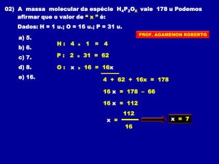 02) A massa molecular da espécie H4P2OX vale 178 u Podemos
afirmar que o valor de “ x ” é:
Dados: H = 1 u.; O = 16 u.; P = 31 u.
a) 5.
b) 6.
c) 7.
d) 8.
e) 16.
H : 4 x 1 = 4
4 + 62 + 16x = 178
16 x = 178 – 66
P : 2 x 31 = 62
O : x x 16 = 16x
16 x = 112
112
x =
16
x = 7
PROF. AGAMENON ROBERTO
 