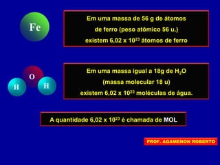 Em uma massa de 56 g de átomos
de ferro (peso atômico 56 u.)
existem 6,02 x 1023 átomos de ferro
Fe
Em uma massa igual a 18g de H2O
(massa molecular 18 u)
existem 6,02 x 1023 moléculas de água.
H H
O
A quantidade 6,02 x 1023 é chamada de MOL
PROF. AGAMENON ROBERTO
 