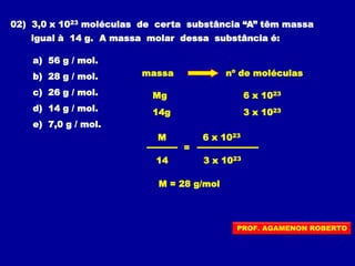 02) 3,0 x 1023 moléculas de certa substância “A” têm massa
igual à 14 g. A massa molar dessa substância é:
a) 56 g / mol.
b) 28 g / mol.
c) 26 g / mol.
d) 14 g / mol.
e) 7,0 g / mol.
massa nº de moléculas
6 x 1023Mg
14g 3 x 1023
=
6 x 1023M
14 3 x 1023
M = 28 g/mol
PROF. AGAMENON ROBERTO
 