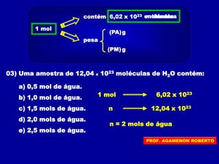 03) Uma amostra de 12,04 x 1023 moléculas de H2O contém:
a) 0,5 mol de água.
b) 1,0 mol de água.
c) 1,5 mols de água.
d) 2,0 mols de água.
e) 2,5 mols de água.
1 mol 6,02 x 1023
n 12,04 x 1023
n = 2 mols de água
1 mol
contém 6,02 x 1023
pesa
(PA)
(PM) g
g
entidadesmoléculas
PROF. AGAMENON ROBERTO
 