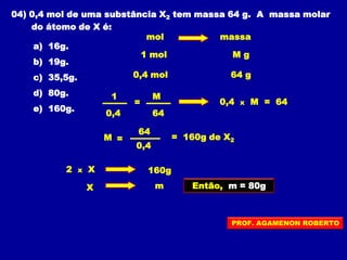04) 0,4 mol de uma substância X2 tem massa 64 g. A massa molar
do átomo de X é:
a) 16g.
b) 19g.
c) 35,5g.
d) 80g.
e) 160g.
mol massa
1 mol M g
0,4 mol 64 g
=
1 M
0,4 64
0,4 x M = 64
M =
64
0,4
= 160g de X2
2 x X 160g
X m Então, m = 80g
PROF. AGAMENON ROBERTO
 