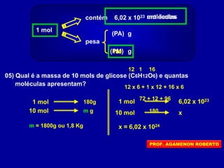 1 mol
contém 6,02 x 1023
pesa
(PA)
(PM) g
g
entidadesmoléculas
05) Qual é a massa de 10 mols de glicose (C6H12O6) e quantas
moléculas apresentam?
12 161
12 x 6 + 1 x 12 + 16 x 6
72 + 12 + 96
180
180
1 mol 180g
10 mol m g
m = 1800g ou 1,8 Kg
1 mol 6,02 x 1023
10 mol x
x = 6,02 x 1024
PROF. AGAMENON ROBERTO
 