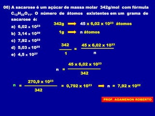 06) A sacarose é um açúcar de massa molar 342g/mol com fórmula
C12H22O11. O número de átomos existentes em um grama de
sacarose é:
a) 6,02 x 1023
b) 3,14 x 1020
c) 7,92 x 1022
d) 5,03 x 1025
e) 4,5 x 1027
342g
1g n átomos
45 x 6,02 x 1023 átomos
= 0,792 x 1023 n = 7,92 x 1022
=
342
1 n
45 x 6,02 x 1023
n =
45 x 6,02 x 1023
342
n =
270,9 x 1023
342
PROF. AGAMENON ROBERTO
 