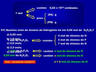 1 mol
contém 6,02 x 1023
pesa
(PA)
(PM) g
g
entidades
07) Quantos mols de átomos de hidrogênio há em 0,50 mol de H4P2O7?
1 mol de H4P2O7 contém
4 mol de átomos de H
2 mol de átomos de P
7 mol de átomos de O
1 mol de H4P2O7 contém 4 mol de átomos de H
0,50 mol de H4P2O7 contém n mol de átomos de H
n = 2 mol de átomos de H
a) 0,50 mol.
b) 1,0 mol.
c) 2,0 mols.
d) 2,5 mols.
e) 4,0 mols.
PROF. AGAMENON ROBERTO
 