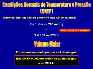 Dizemos que um gás se encontra nas CNTP quando:
P = 1 atm ou 760 mmHg
T = 0 °C ou 273 K
e
É o volume ocupado por um mol de um gás
Nas CNTP o volume molar de qualquer gás
é de 22,4 L
PROF. AGAMENON ROBERTO
 