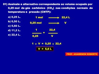 01) Assinale a alternativa correspondente ao volume ocupado por
0,25 mol de gás carbônico (CO2) nas condições normais de
temperatura e pressão (CNTP):
a) 0,25 L.
b) 0,50 L.
c) 5,60 L.
d) 11,2 L.
e) 22,4 L.
1 mol
0,25 mol
22,4 L
V
1 x V = 0,25 x 22,4
=
1
0,25
22,4
V
V = 5,6 L
PROF. AGAMENON ROBERTO
 