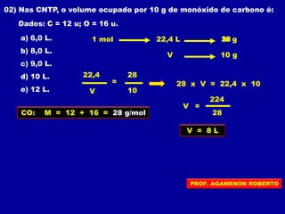 02) Nas CNTP, o volume ocupado por 10 g de monóxido de carbono é:
Dados: C = 12 u; O = 16 u.
a) 6,0 L.
b) 8,0 L.
c) 9,0 L.
d) 10 L.
e) 12 L.
CO: M = 12 + 16 = 28 g/mol
1 mol M22,4 L g28
V 10 g
2822,4
V 10
= 28 x V = 22,4 x 10
V =
224
28
V = 8 L
PROF. AGAMENON ROBERTO
 