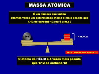 MASSA ATÔMICA
É um número que indica
quantas vezes um determinado átomo é mais pesado que
1/12 do carbono 12 (ou 1 u.m.a )
O átomo de HÉLIO é 4 vezes mais pesado
que 1/12 do carbono 12
HeHe 4 u.m.a
PROF. AGAMENON ROBERTO
 
