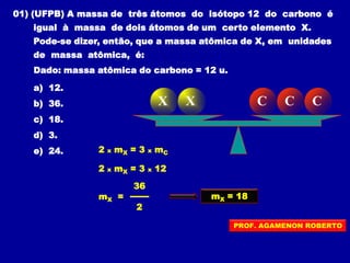 01) (UFPB) A massa de três átomos do isótopo 12 do carbono é
igual à massa de dois átomos de um certo elemento X.
Pode-se dizer, então, que a massa atômica de X, em unidades
de massa atômica, é:
Dado: massa atômica do carbono = 12 u.
a) 12.
b) 36.
c) 18.
d) 3.
e) 24.
X X C C C
2 x mX = 3 x mC
2 x mX = 3 x 12
36
mX =
2
mX = 18
PROF. AGAMENON ROBERTO
 