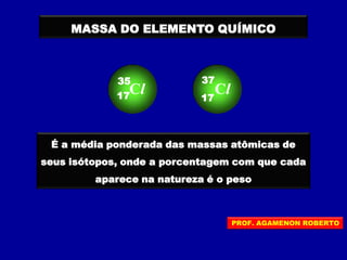 MASSA DO ELEMENTO QUÍMICO
É a média ponderada das massas atômicas de
seus isótopos, onde a porcentagem com que cada
aparece na natureza é o peso
Cl17
35
Cl17
37
PROF. AGAMENON ROBERTO
 