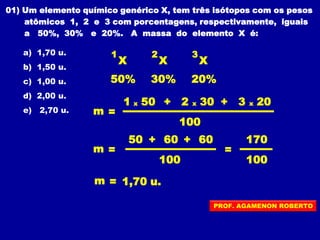 01) Um elemento químico genérico X, tem três isótopos com os pesos
atômicos 1, 2 e 3 com porcentagens, respectivamente, iguais
a 50%, 30% e 20%. A massa do elemento X é:
a) 1,70 u.
b) 1,50 u.
c) 1,00 u.
d) 2,00 u.
e) 2,70 u.
1
X
30%50%
100
m =
100
m =
m = 1,70 u.
=
100
170
2
X
3
X
20%
1 x 50 + 2 x 30 + 3 x 20
50 + 60 + 60
PROF. AGAMENON ROBERTO
 