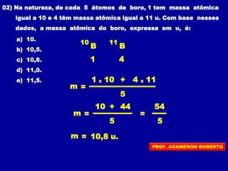 02) Na natureza, de cada 5 átomos de boro, 1 tem massa atômica
igual a 10 e 4 têm massa atômica igual a 11 u. Com base nesses
dados, a massa atômica do boro, expressa em u, é:
a) 10.
b) 10,5.
c) 10,8.
d) 11,0.
e) 11,5.
10
B
41
m =
1 x
5
10 + 4 x 11
m =
5
10 + 44
m = 10,8 u.
=
5
54
11
B
PROF. AGAMENON ROBERTO
 