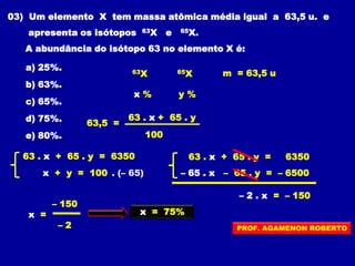 03) Um elemento X tem massa atômica média igual a 63,5 u. e
apresenta os isótopos 63X e 65X.
A abundância do isótopo 63 no elemento X é:
a) 25%.
b) 63%.
c) 65%.
d) 75%.
e) 80%.
63X
y %x %
63 . x + 65 . y
100
65X m = 63,5 u
63,5 =
63 . x + 65 . y = 6350
x + y = 100 . (– 65)
63 . x + 65 . y = 6350
– 65 . x – 65 . y = – 6500
– 2 . x = – 150
– 150
x =
– 2
x = 75%
PROF. AGAMENON ROBERTO
 