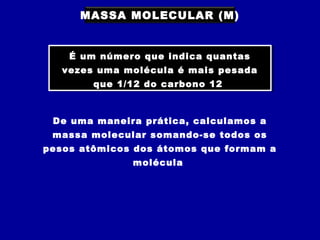 MASSA MOLECULAR (M)
É um número que indica quantas
vezes uma molécula é mais pesada
que 1/12 do carbono 12
É um número que indica quantas
vezes uma molécula é mais pesada
que 1/12 do carbono 12
De uma maneira prática, calculamos a
massa molecular somando-se todos os
pesos atômicos dos átomos que formam a
molécula
 