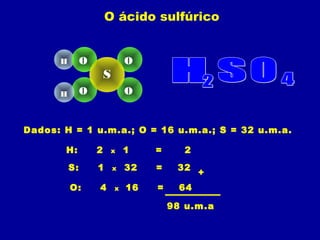 O ácido sulfúrico
Dados: H = 1 u.m.a.; O = 16 u.m.a.; S = 32 u.m.a.
H: 2 x 1 = 2
S: 1 x 32 = 32
O: 4 x 16 = 64
+
98 u.m.a
H
OH
O
O
O
S
 