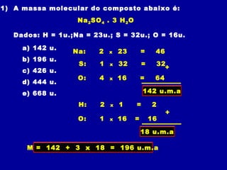 01) A massa molecular do composto abaixo é:
Na2SO4 . 3 H2O
Dados: H = 1u.;Na = 23u.; S = 32u.; O = 16u.
a) 142 u.
b) 196 u.
c) 426 u.
d) 444 u.
e) 668 u.
M = 142 + 3 x 18 = 196 u.m.a
Na: 2 x 23 = 46
S: 1 x 32 = 32
O: 4 x 16 = 64
+
142 u.m.a
H: 2 x 1 = 2
O: 1 x 16 = 16
+
18 u.m.a
 