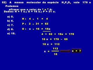 02) A massa molecular da espécie H4P2OX vale 178 u
Podemos
afirmar que o valor de “ x ” é:
Dados: H = 1 u.; O = 16 u.; P = 31 u.
a) 5.
b) 6.
c) 7.
d) 8.
e) 16.
H : 4 x 1 = 4
4 + 62 + 16x = 178
16 x = 178 – 66
P : 2 x 31 = 62
O : x x 16 = 16x
16 x = 112
112
x =
16
x = 7
 
