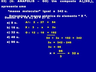 03) (U. ANÁPOLIS – GO) Um composto Al2(XO4)3
apresenta uma
“massa molecular” igual a 342 u.
Determine a massa atômica do elemento “ X ”.
Dados: O = 16 u.; Al = 27 u.
a) 8 u.
b) 16 u.
c) 32 u.
d) 48 u.
e) 96 u.
x =
96
3
= 32 u
Al : 2 x 27 = 54
54 + 3x + 192 = 342
X : 3 x x = 3x
O : 12 x 16 = 192
3x = 342 – 246
3x = 96
 