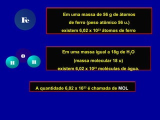 Em uma massa de 56 g de átomos
de ferro (peso atômico 56 u.)
existem 6,02 x 1023
átomos de ferro
Fe
Em uma massa igual a 18g de H2O
(massa molecular 18 u)
existem 6,02 x 1023
moléculas de água.
H H
O
A quantidade 6,02 x 1023
é chamada de MOL
 