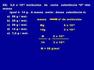 02) 3,0 x 1023
moléculas de certa substância “A” têm
massa
igual à 14 g. A massa molar dessa substância é:
a) 56 g / mol.
b) 28 g / mol.
c) 26 g / mol.
d) 14 g / mol.
e) 7,0 g / mol.
massa nº de moléculas
6 x 1023
Mg
14g 3 x 1023
=
6 x 1023
M
14 3 x 1023
M = 28 g/mol
 