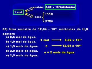 03) Uma amostra de 12,04 x 1023
moléculas de H2O
contém:
a) 0,5 mol de água.
b) 1,0 mol de água.
c) 1,5 mols de água.
d) 2,0 mols de água.
e) 2,5 mols de água.
1 mol 6,02 x 1023
n 12,04 x 1023
n = 2 mols de água
1 mol
contém 6,02 x 1023
pesa
(PA)
(PM)g
g
entidadesmoléculas
 