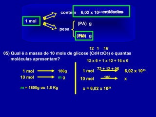 1 mol
contém 6,02 x 1023
pesa
(PA)
(PM) g
g
entidadesmoléculas
05) Qual é a massa de 10 mols de glicose (C6H12O6) e quantas
moléculas apresentam?
12 161
12 x 6 + 1 x 12 + 16 x 6
72 + 12 + 96
180
180
1 mol 180g
10 mol m g
m = 1800g ou 1,8 Kg
1 mol 6,02 x 1023
10 mol x
x = 6,02 x 1024
 