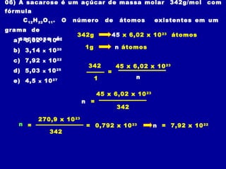06) A sacarose é um açúcar de massa molar 342g/mol com
fórmula
C12H22O11. O número de átomos existentes em um
grama de
sacarose é:a) 6,02 x 1023
b) 3,14 x 1020
c) 7,92 x 1022
d) 5,03 x 1025
e) 4,5 x 1027
342g
1g n átomos
45 x 6,02 x 1023
átomos
= 0,792 x 1023
n = 7,92 x 1022
=
342
1 n
45 x 6,02 x 1023
n =
45 x 6,02 x 1023
342
n =
270,9 x 1023
342
 