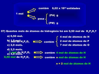 1 mol
contém 6,02 x 1023
pesa
(PA)
(PM) g
g
entidades
07) Quantos mols de átomos de hidrogênio há em 0,50 mol de H4P2O7?
1 mol de H4P2O7 contém
4 mol de átomos de H
2 mol de átomos de P
7 mol de átomos de O
1 mol de H4P2O7 contém 4 mol de átomos de H
0,50 mol de H4P2O7 contém n mol de átomos de H
n = 2 mol de átomos de H
a) 0,50 mol.
b) 1,0 mol.
c) 2,0 mols.
d) 2,5 mols.
e) 4,0 mols.
 