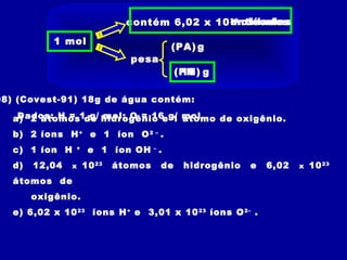 1 mol
contém 6,02 x 1023
pesa
(PA)
(PM) g
g
entidadesmoléculas
08) (Covest-91) 18g de água contém:
Dados: H = 1 g/ mol; O = 16 g/ mola) 2 átomos de hidrogênio e 1 átomo de oxigênio.
b) 2 íons H+
e 1 íon O2 –
.
c) 1 íon H +
e 1 íon OH –
.
d) 12,04 x 1023
átomos de hidrogênio e 6,02 x 1023
átomos de
oxigênio.
e) 6,02 x 1023
íons H+
e 3,01 x 1023
íons O2–
.
18
 