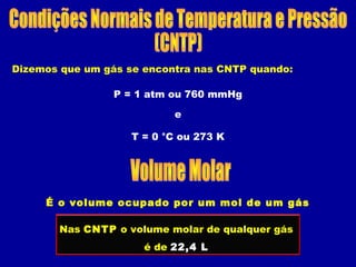 Dizemos que um gás se encontra nas CNTP quando:
P = 1 atm ou 760 mmHg
T = 0 °C ou 273 K
e
É o volume ocupado por um mol de um gás
Nas CNTP o volume molar de qualquer gás
é de 22,4 L
 