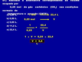 01) Assinale a alternativa correspondente ao volume
ocupado por
0,25 mol de gás carbônico (CO2) nas condições
normais de
temperatura e pressão (CNTP):a) 0,25 L.
b) 0,50 L.
c) 5,60 L.
d) 11,2 L.
e) 22,4 L.
1 mol
0,25 mol
22,4 L
V
1 x V = 0,25 x 22,4
=
1
0,25
22,4
V
V = 5,6
L
 