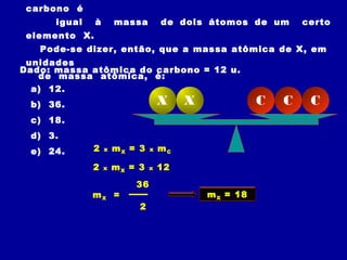 carbono é
igual à massa de dois átomos de um certo
elemento X.
Pode-se dizer, então, que a massa atômica de X, em
unidades
de massa atômica, é:
Dado: massa atômica do carbono = 12 u.
a) 12.
b) 36.
c) 18.
d) 3.
e) 24.
X X C C C
2 x mX = 3 x mC
2 x mX = 3 x 12
36
mX =
2
mX = 18
 