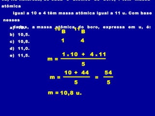 02) Na natureza, de cada 5 átomos de boro, 1 tem massa
atômica
igual a 10 e 4 têm massa atômica igual a 11 u. Com base
nesses
dados, a massa atômica do boro, expressa em u, é:a) 10.
b) 10,5.
c) 10,8.
d) 11,0.
e) 11,5.
10
B
41
m =
1 x
5
10 + 4 x 11
m =
5
10 + 44
m = 10,8 u.
=
5
54
11
B
 