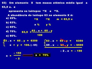 03) Um elemento X tem massa atômica média igual a
63,5 u. e
apresenta os isótopos 63
X e 65
X.
A abundância do isótopo 63 no elemento X é:
a) 25%.
b) 63%.
c) 65%.
d) 75%.
e) 80%.
63
X
y %x %
63 . x + 65 . y
100
65
X m = 63,5 u
63,5 =
63 . x + 65 . y = 6350
x + y = 100. (– 65)
63 . x + 65 . y = 6350
– 65 . x – 65 . y = – 6500
– 2 . x = – 150
– 150
x =
– 2
x = 75%
 