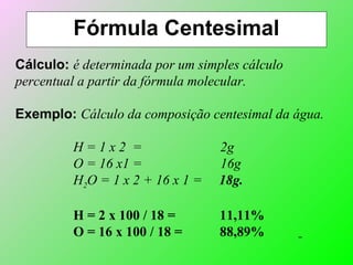 Fórmula Centesimal
Cálculo: é determinada por um simples cálculo
percentual a partir da fórmula molecular.
Exemplo: Cálculo da composição centesimal da água.
H = 1 x 2 = 2g
O = 16 x1 = 16g
H2O = 1 x 2 + 16 x 1 = 18g.
H = 2 x 100 / 18 = 11,11%
O = 16 x 100 / 18 = 88,89%
 