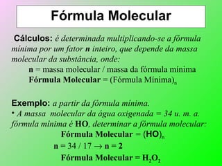 Fórmula Molecular
Cálculos: é determinada multiplicando-se a fórmula
mínima por um fator n inteiro, que depende da massa
molecular da substância, onde:
n = massa molecular / massa da fórmula mínima
Fórmula Molecular = (Fórmula Mínima)n
Exemplo: a partir da fórmula mínima.
• A massa molecular da água oxigenada = 34 u. m. a.
fórmula mínima é HO, determinar a fórmula molecular:
Fórmula Molecular = (HO)n
n = 34 / 17 → n = 2
Fórmula Molecular = H2O2
 