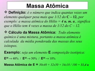 Massa Atômica
 Definição: é o número que indica quantas vezes um
elemento qualquer pesa mais que 1/12 do C – 12, por
exemplo: a massa atômica do Hélio = 4 u. m. a., significa
que o Hélio tem 4 vezes a massa de 1/12 do C – 12.
 Cálculo da Massa Atômica: Todo elemento
químico é uma mistura, portanto a massa atômica é
calculada da média ponderada das massas dos seus
isótopos.
Exemplo: seja um elemento E composição isotópica:
E30
→ 40% / E32
→ 50% / E34
→ 10%
Massa Atômica de E = 30x40 + 32x50 + 34x10 / 100 = 31,4 u
 