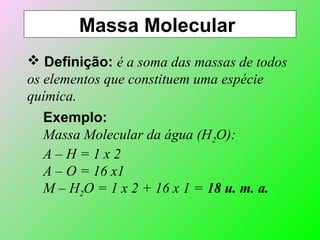 Massa Molecular
 Definição: é a soma das massas de todos
os elementos que constituem uma espécie
química.
Exemplo:
Massa Molecular da água (H2O):
A – H = 1 x 2
A – O = 16 x1
M – H2O = 1 x 2 + 16 x 1 = 18 u. m. a.
 