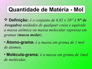 Quantidade de Matéria - Mol
 Definição: é o conjunto de 6,02 x 1023
( N° de
Avogadro) unidades de qualquer coisa e equivale
a massa atômica ou massa molecular expressa em
gramas (massa molar).
• Átomo-grama: é a massa em grama de 1 mol
de átomos.
• Molécula-grama: é a massa em grama de 1mol
de moléculas.
 